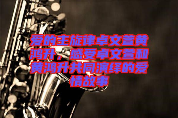 愛的主旋律卓文萱黃鴻升,感受卓文萱和黃鴻升共同演繹的愛情故事