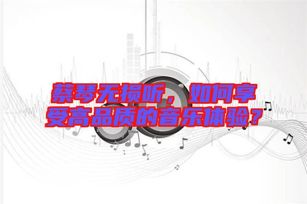 蔡琴無(wú)損聽,如何享受高品質(zhì)的音樂體驗(yàn)?