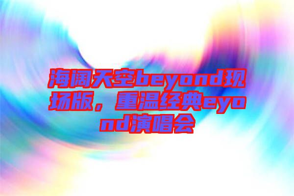 海闊天空beyond現(xiàn)場版,重溫經(jīng)典eyond演唱會