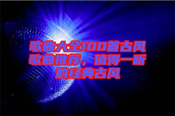 歌曲大全100首古風(fēng)歌曲推薦，值得一聽的經(jīng)典古風(fēng)