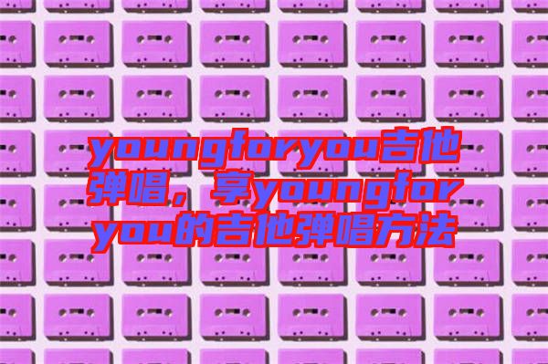 youngforyou吉他彈唱，享youngforyou的吉他彈唱方法