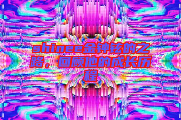 shinee金鐘鉉的之路,回顧他的成長(zhǎng)歷程