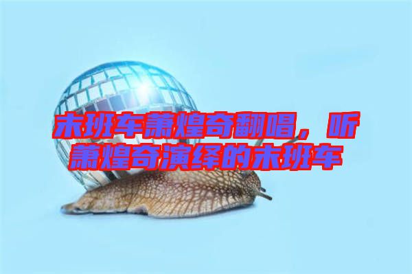 末班車蕭煌奇翻唱,聽蕭煌奇演繹的末班車