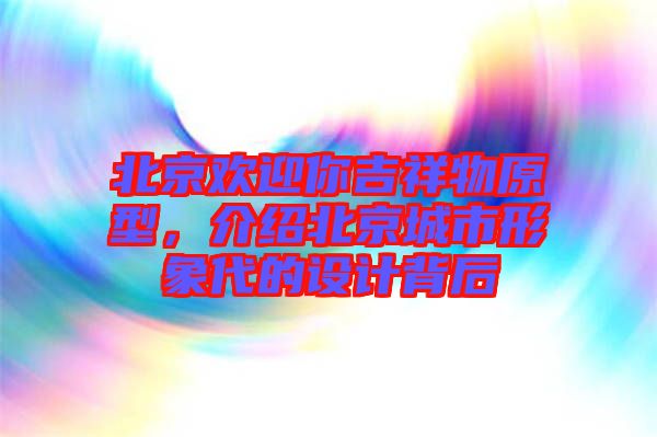 北京歡迎你吉祥物原型,介紹北京城市形象代的設(shè)計(jì)背后