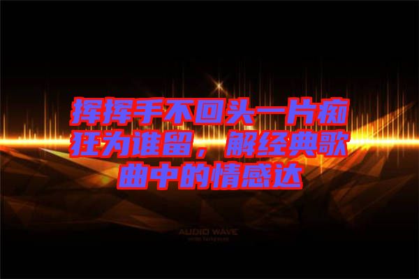 揮揮手不回頭一片癡狂為誰留,解經(jīng)典歌曲中的情感達(dá)