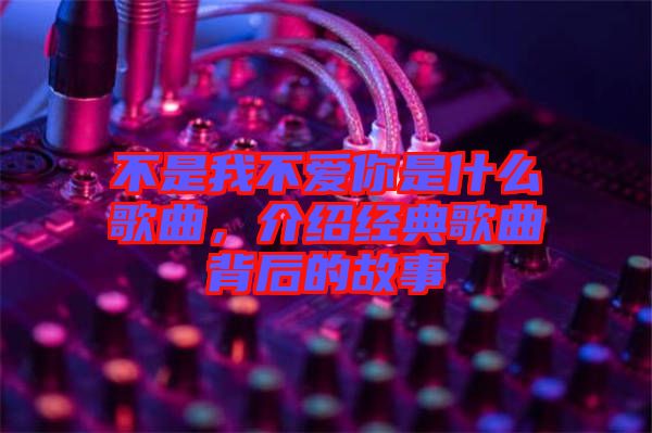 不是我不愛你是什么歌曲,介紹經(jīng)典歌曲背后的故事