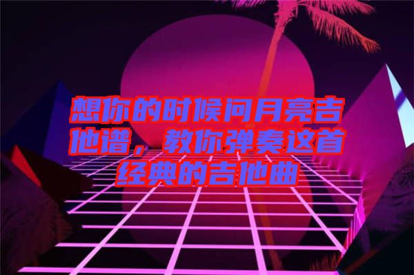 想你的時候問月亮吉他譜，教你彈奏這首經典的吉他曲