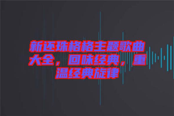 新還珠格格主題歌曲大全,回味經(jīng)典,重溫經(jīng)典旋律