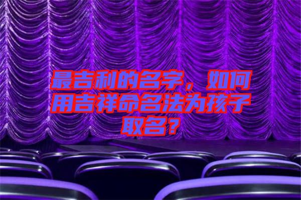 最吉利的名字，如何用吉祥命名法為孩子取名？