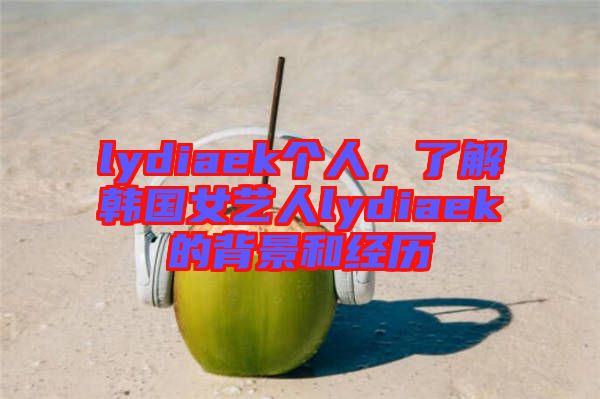 lydiaek個人，了解韓國女藝人lydiaek的背景和經歷