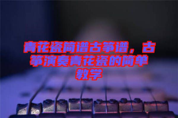 青花瓷簡譜古箏譜,古箏演奏青花瓷的簡單教學
