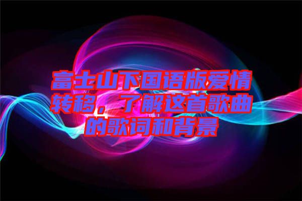 富士山下國(guó)語(yǔ)版愛(ài)情轉(zhuǎn)移,了解這首歌曲的歌詞和背景