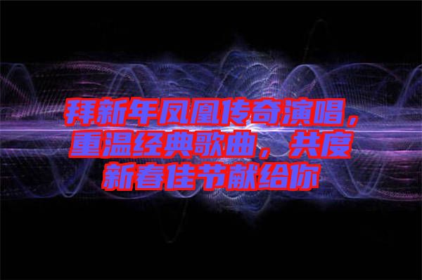 拜新年鳳凰傳奇演唱,重溫經(jīng)典歌曲,共度新春佳節(jié)獻給你