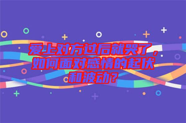 愛上對方過后就哭了,如何面對感情的起伏和波動?