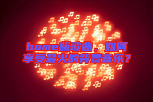 home版歌曲,如何享受最火的背景音樂(lè)?
