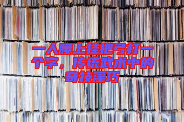 一人腰上掛把弓打一個字，傳統武術中的奇技淫巧