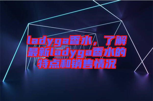 ladyga香水，了解最新ladyga香水的特點和銷售情況