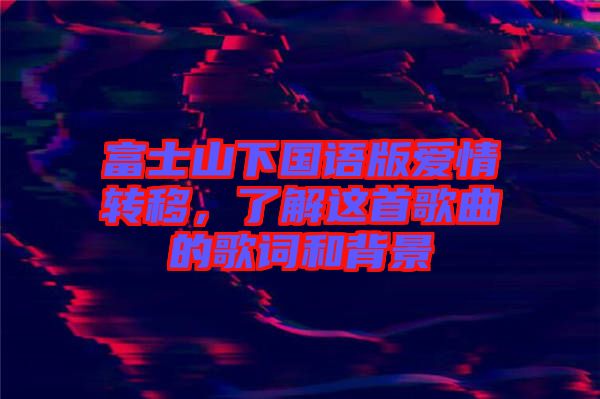 富士山下國語版愛情轉(zhuǎn)移,了解這首歌曲的歌詞和背景