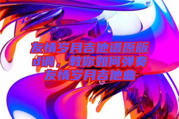 友情歲月吉他譜原版d調(diào),教你如何彈奏友情歲月吉他曲
