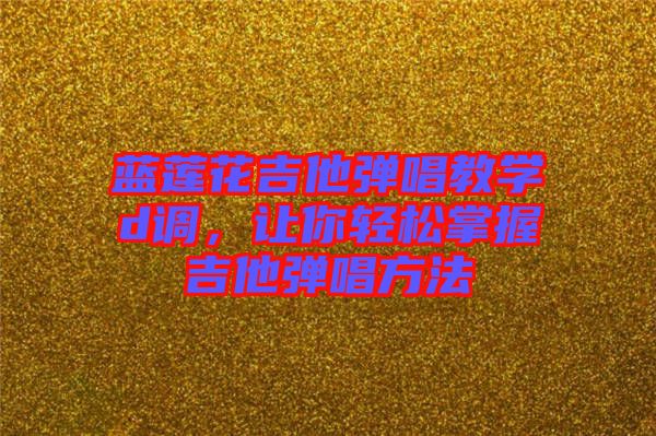 藍(lán)蓮花吉他彈唱教學(xué)d調(diào),讓你輕松掌握吉他彈唱方法