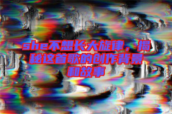 she不想長(zhǎng)大旋律,揭秘這首歌的創(chuàng)作背景和故事