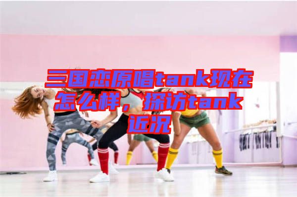 三國戀原唱tank現在怎么樣，探訪tank近況