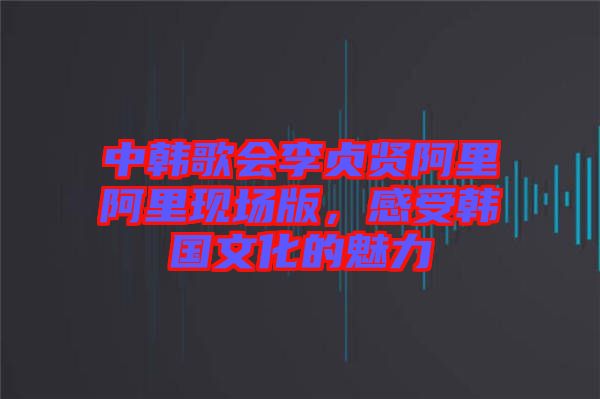 中韓歌會李貞賢阿里阿里現(xiàn)場版，感受韓國文化的魅力