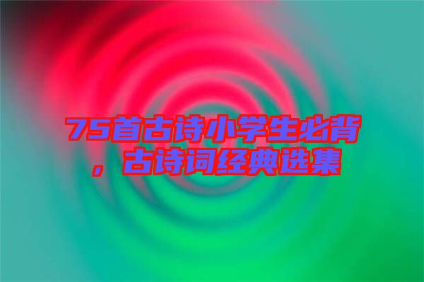 75首古詩小學生必背,古詩詞經(jīng)典選集