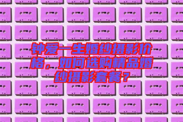 鐘愛一生婚紗攝影價(jià)格,如何選購(gòu)精品婚紗攝影套餐?