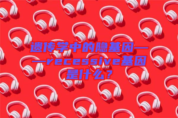 遺傳學(xué)中的隱基因——recessive基因是什么?