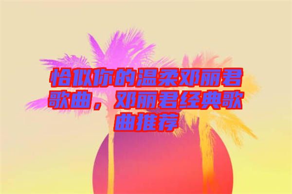 恰似你的溫柔鄧麗君歌曲,鄧麗君經典歌曲推薦