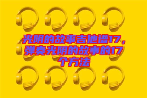 光陰的故事吉他譜17,彈奏光陰的故事的17個(gè)方法