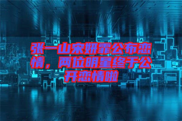 張一山宋妍霏公布戀情,兩位明星終于公開戀情啦