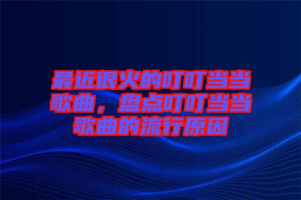 最近很火的叮叮當(dāng)當(dāng)歌曲,盤點(diǎn)叮叮當(dāng)當(dāng)歌曲的流行原因