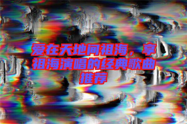 愛在天地間祖海，享祖海演唱的經典歌曲推薦