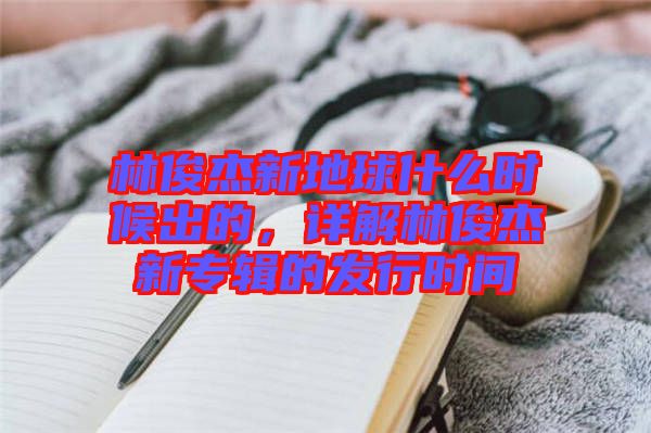 林俊杰新地球什么時候出的,詳解林俊杰新專輯的發(fā)行時間