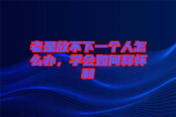 老是放不下一個人怎么辦，學會如何釋懷和
