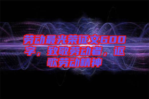 勞動最光榮征文600字,致敬勞動者,謳歌勞動精神