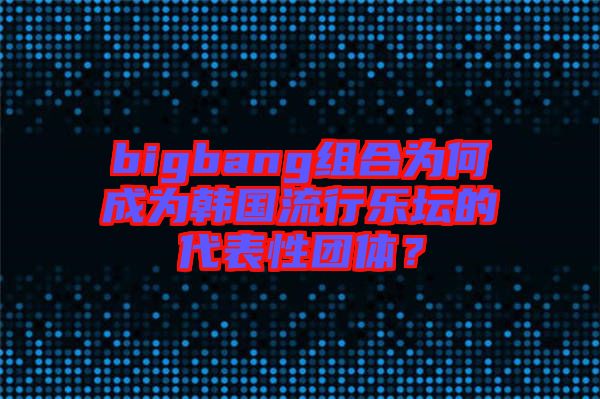 bigbang組合為何成為韓國流行樂壇的代表性團體？