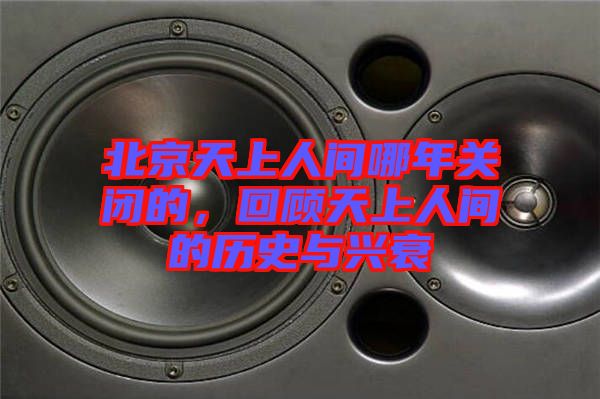 北京天上人間哪年關閉的，回顧天上人間的歷史與興衰