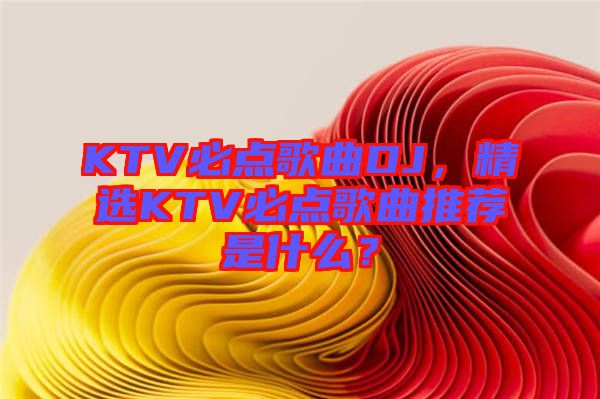 KTV必點(diǎn)歌曲DJ,精選KTV必點(diǎn)歌曲推薦是什么?
