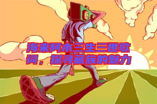 海來阿木三生三世歌詞，探尋藏族的魅力