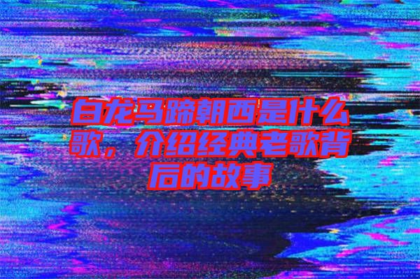 白龍馬蹄朝西是什么歌,介紹經(jīng)典老歌背后的故事