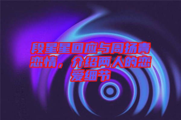 段星星回應與周揚青戀情，介紹兩人的戀愛細節