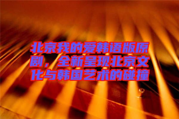 北京我的愛韓語版原劇，全新呈現北京文化與韓國藝術的碰撞