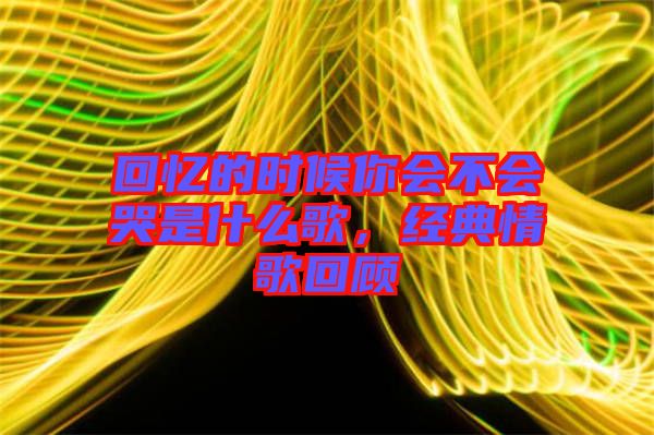 回憶的時(shí)候你會(huì)不會(huì)哭是什么歌,經(jīng)典情歌回顧