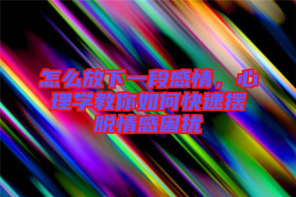 怎么放下一段感情,心理學教你如何快速擺脫情感困擾
