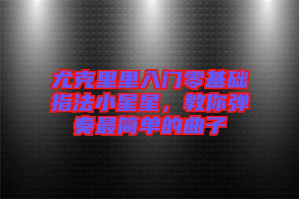 尤克里里入門零基礎(chǔ)指法小星星，教你彈奏最簡單的曲子