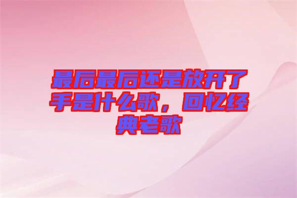 最后最后還是放開了手是什么歌,回憶經典老歌