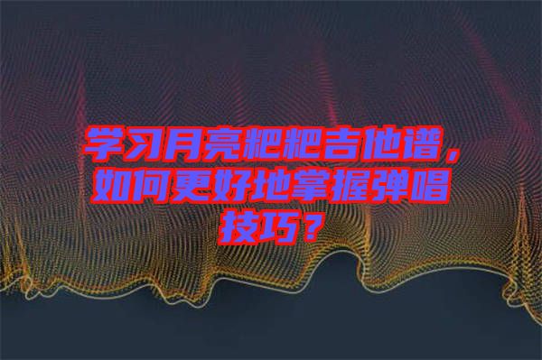 學(xué)習(xí)月亮粑粑吉他譜,如何更好地掌握彈唱技巧?
